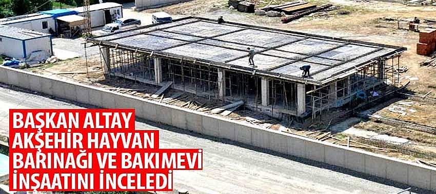 Başkan Altay Akşehir Hayvan Barınağı ve Bakımevi İnşaatını İnceledi